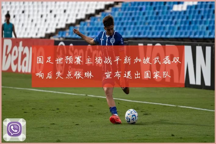 国足世预赛主场战平新加坡武磊双响后失点张琳芃宣布退出国家队
