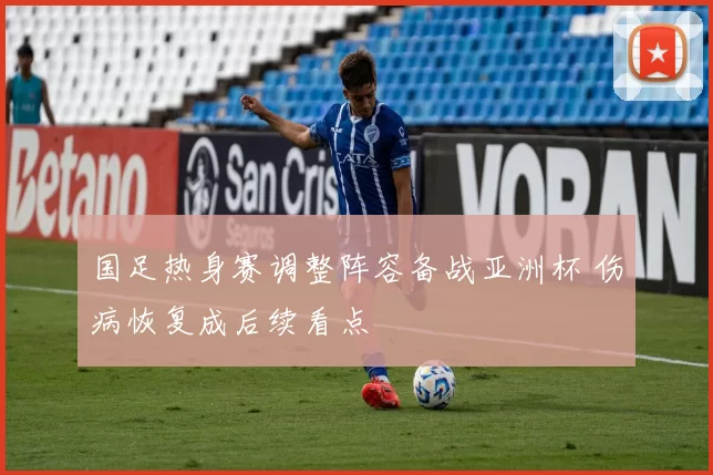 国足热身赛调整阵容备战亚洲杯 伤病恢复成后续看点