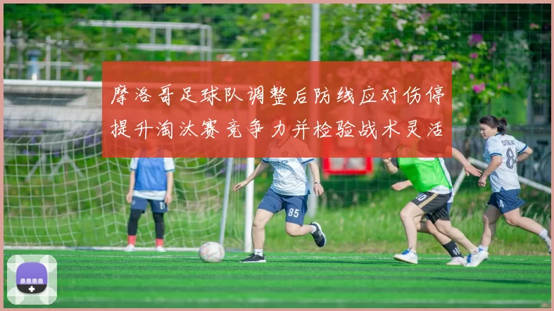 摩洛哥足球队调整后防线应对伤停提升淘汰赛竞争力并检验战术灵活性