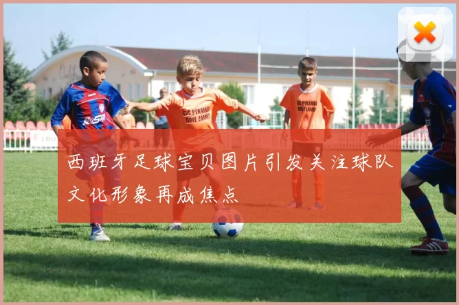 西班牙足球宝贝图片引发关注球队文化形象再成焦点