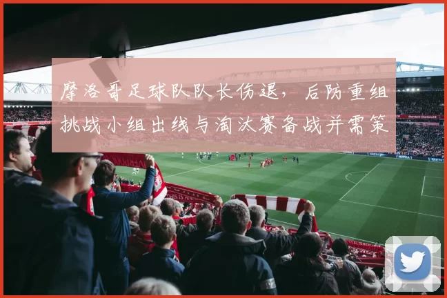 摩洛哥足球队队长伤退，后防重组挑战小组出线与淘汰赛备战并需策略调整