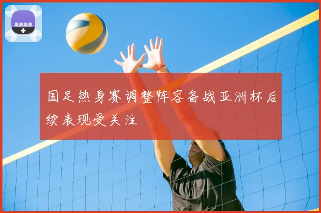 国足热身赛调整阵容备战亚洲杯后续表现受关注