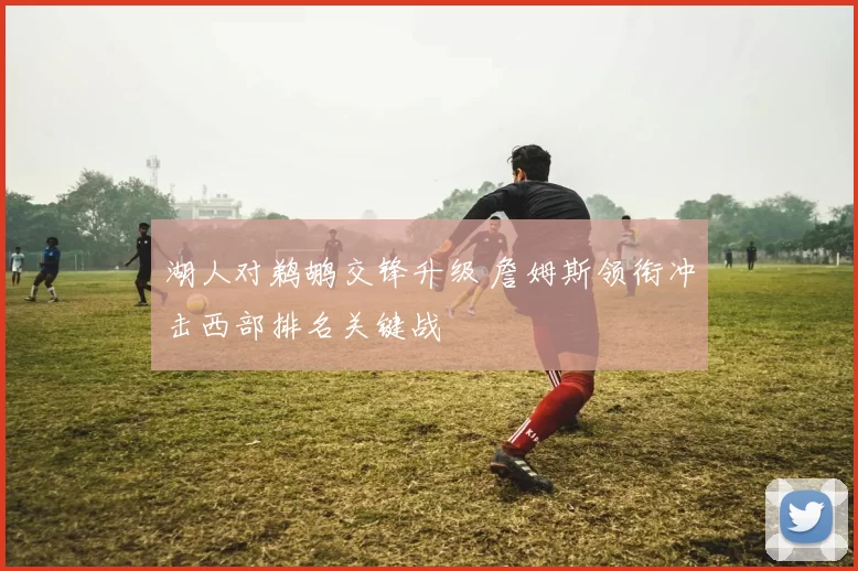 湖人对鹈鹕交锋升级 詹姆斯领衔冲击西部排名关键战