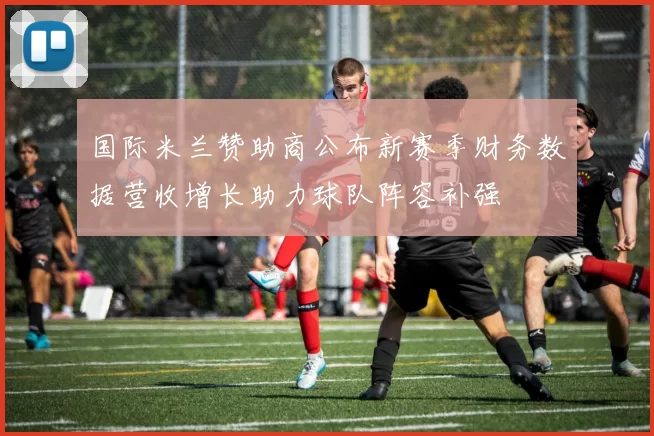 国际米兰赞助商公布新赛季财务数据营收增长助力球队阵容补强