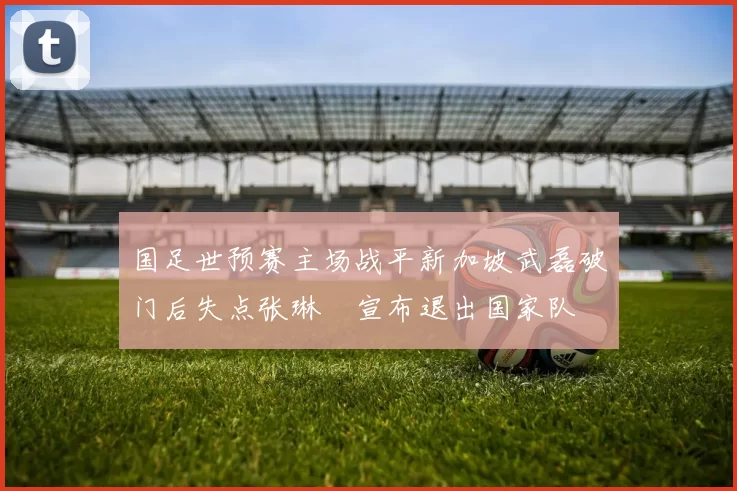 国足世预赛主场战平新加坡武磊破门后失点张琳芃宣布退出国家队