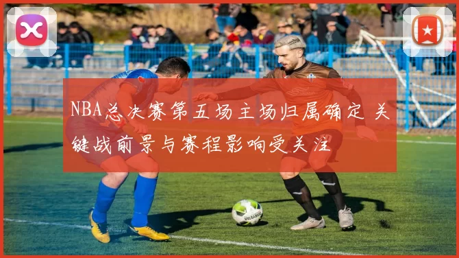 NBA总决赛第五场主场归属确定 关键战前景与赛程影响受关注