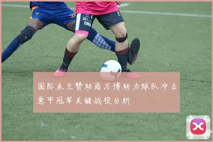 国际米兰赞助商万博助力球队冲击意甲冠军关键战役分析