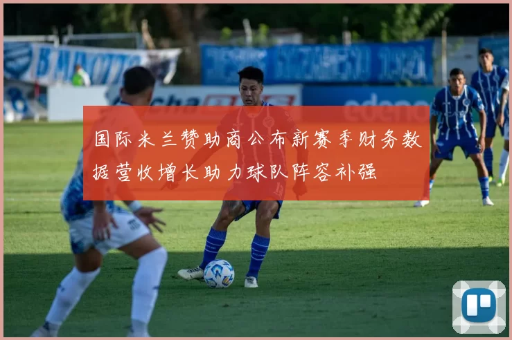 国际米兰赞助商公布新赛季财务数据营收增长助力球队阵容补强