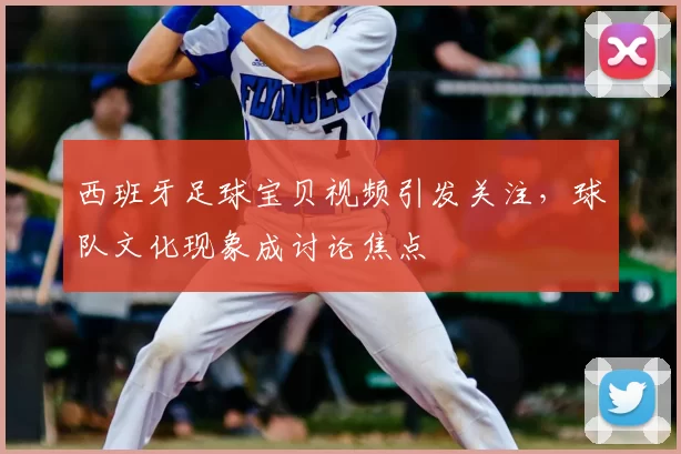 西班牙足球宝贝视频引发关注，球队文化现象成讨论焦点